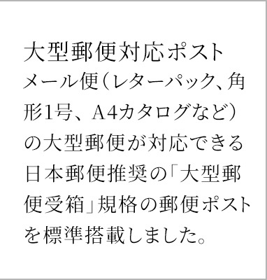 大型郵便対応ポスト メール便（レターパック、角形1号、 A4カタログなど）の大型郵便が対応できる日本郵便推奨の「大型郵便受箱」規格の郵便ポストを標準搭載しました。